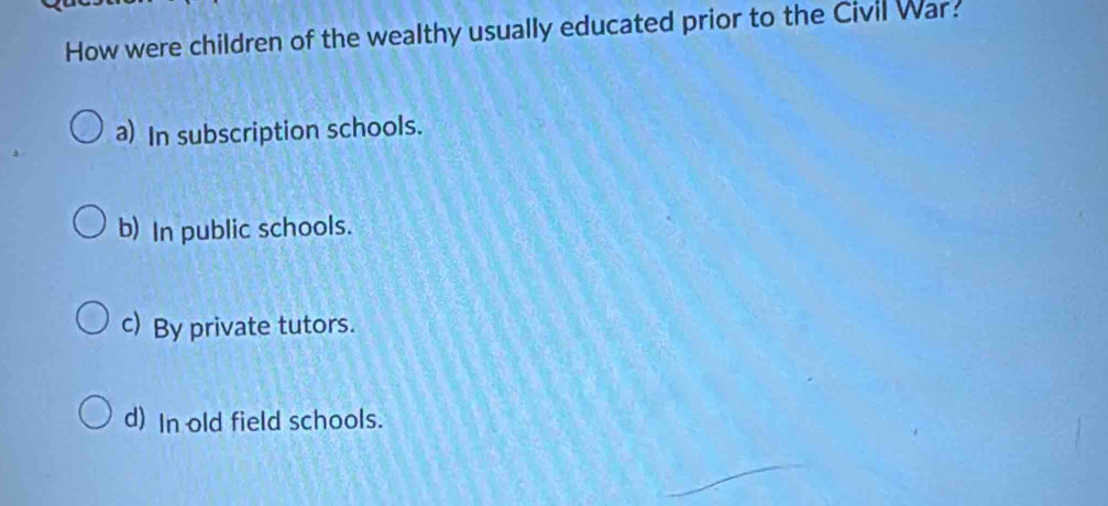 How were children of the wealthy usually educated prior to the Civil War:
a) In subscription schools.
b) In public schools.
c) By private tutors.
d) In old field schools.