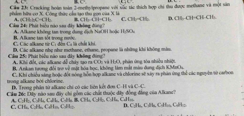 A. C°. B. C^2. C^9. D. C
Câu 23: Cracking hoàn toàn 2-methylpropane với xúc tác thích hợp chỉ thu được methane và một sản
phẩm hữu cơ X. Công thức cấu tạo thu gọn của X là
A. (CH_3)_2C=CH_2. B. CH_3-CH=CH_2. C. CH_2=CH_2. D. CH_3-CH=CH-CH_3.
Câu 24: Phát biểu nào sau đây không đúng?
A. Alkane không tan trong dung dịch NaOH hoặc H_2SO_4
B. Alkane tan tốt trong nước.
C. Các alkane từ C_1 đến C_4 là chất khí.
D. Các alkane nhẹ như methane, ethane, propane là những khí không màu.
Câu 25: Phát biểu nào sau đây không đúng?
A. Khi đốt, các alkane dwidehat e cháy tạo ra CO_2 và H_2O , phản ứng tỏa nhiều nhiệt.
B. Ankan tương đối trơ về mặt hóa học, không làm mất màu dung địch KMnO_4.
C. Khi chiếu sáng hoặc đốt nóng hỗn hợp alkane và chlorine sẽ xảy ra phản ứng thế các nguyên tử carbon
trong alkane bởi chlorine.
D. Trong phân tử alkane chi có các liên kết đơn C-H và C-C.
Câu 26: Dãy nào sau đây chỉ gồm các chất thuộc dãy đồng đăng của Alkane?
A. C_2H_2,C_3H_4,C_4H_6,C_5H_8. .B.CH_4, C_2H_2,C_3H_4,C_4H_10.
C. CH_4,C_2H_6,C_4H_10,C_5H_12.
D. C_2H_6,C_3H_8,C_5H_10,C_6H_12.