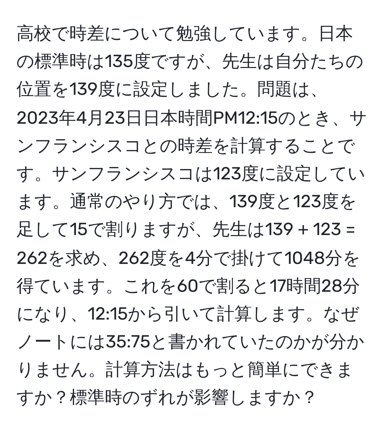 高校で時差について勉強しています。日本の標準時は135度ですが、先生は自分たちの位置を139度に設定しました。問題は、2023年4月23日日本時間PM12:15のとき、サンフランシスコとの時差を計算することです。サンフランシスコは123度に設定しています。通常のやり方では、139度と123度を足して15で割りますが、先生は139 + 123 = 262を求め、262度を4分で掛けて1048分を得ています。これを60で割ると17時間28分になり、12:15から引いて計算します。なぜノートには35:75と書かれていたのかが分かりません。計算方法はもっと簡単にできますか？標準時のずれが影響しますか？