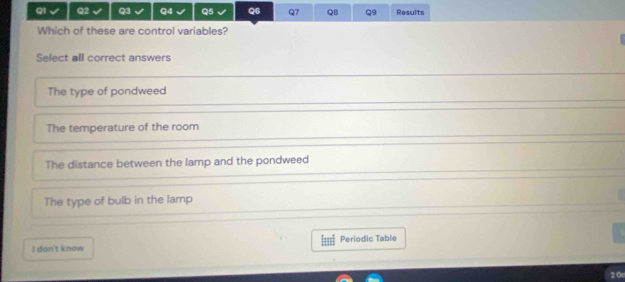 √ Q5 Q6 Q7 QB Q9 Results
Which of these are control variables?
Select all correct answers
The type of pondweed
The temperature of the room
The distance between the lamp and the pondweed
The type of bulb in the lamp
I dan't know Isss Periodic Table
20