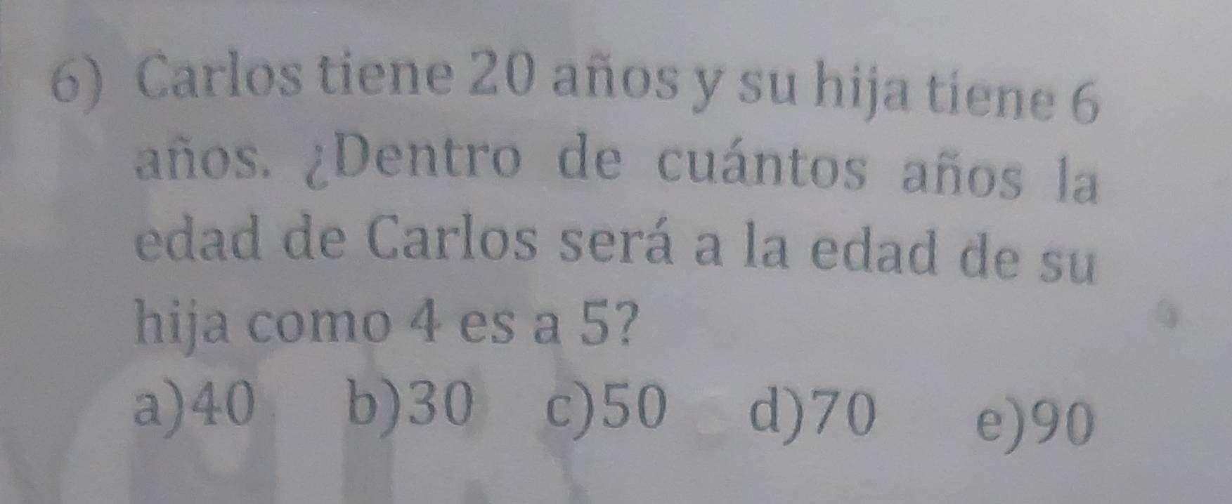 Carlos tiene 20 años y su hija tiene 6
años. ¿Dentro de cuántos años la
edad de Carlos será a la edad de su
hija como 4 es a 5?
a) 40 b) 30 c) 50 d) 70
e) 90