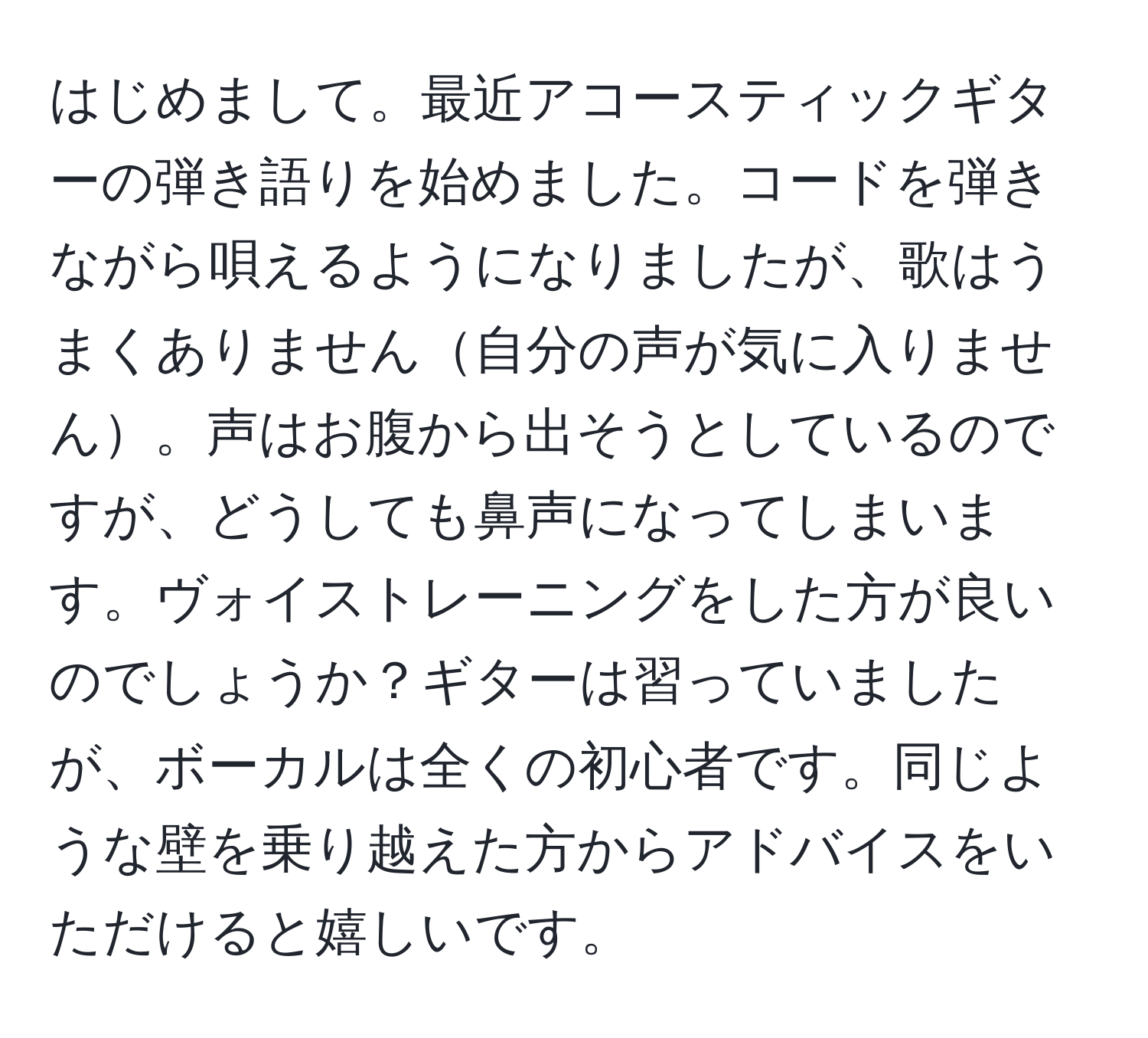 はじめまして。最近アコースティックギターの弾き語りを始めました。コードを弾きながら唄えるようになりましたが、歌はうまくありません自分の声が気に入りません。声はお腹から出そうとしているのですが、どうしても鼻声になってしまいます。ヴォイストレーニングをした方が良いのでしょうか？ギターは習っていましたが、ボーカルは全くの初心者です。同じような壁を乗り越えた方からアドバイスをいただけると嬉しいです。