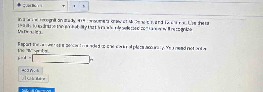 < 
In a brand recognition study,  978 consumers knew of McDonald's, and 12 did not. Use these 
results to estimate the probability that a randomly selected consumer will recognize 
McDonald's. 
Report the answer as a percent rounded to one decimal place accuracy. You need not enter 
the "%" symbol. 
prot =□ %
Add Work 
Calculator 
Submit Question