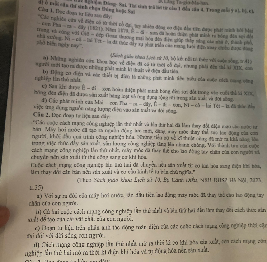 Lăng Ta-gio-Ma-han.
Thc nghiệm Đúng- Sai. Thí sinh trả lời từ câu 1 đến câu 4. Trong mỗi ý a), b), c),
d) ở mỗi câu thí sinh chọn Đúng hoặc Sai
Câu 1. Đọc đoạn tư liệu sau đây:
'Các nghiên cứu về điện có từ thời cổ đại, tuy nhiên động cơ điện đầu tiên được phát minh bởi Mai
- cơn Pha - ra - đây (1821). Năm 1879, È - đi - xơn đã hoàn thiện phát minh ra bóng đến sợi đết
trong và cùng với Giô - đép Goan thương mại hóa đèn điện giúp thập sáng các nhà ở, thành phố,
nhà xưởng. Ni - cô - lai Tét - la đã thúc đầy sự phát triển của mạng lưới điện xoay chiều được đùng
phố biến ngày nay'.
(Sách giáo khoa Lịch sử 10, bộ kết nổi tri thức với cuộc sống, tr.41)
a) Những nghiên cứu khoa học về điện đã có từ thời cổ đại, nhưng phải đến thế kí XIX, con
người mới tạo ra được những phát minh kĩ thuật về điện đầu tiên.
b) Động cơ điện và các thiết bị điện là những phát minh tiêu biểu của cuộc cách mạng công
nghiệp lần thứ nhất.
c) Sau khi được Ê - đi - xợn hoàn thiện phát minh bóng đèn sợi đốt trong vào cuội thế ki XIX.
bóng đèn điện đã được sản xuất hàng loạt và ứng dụng rộng rãi trong sản xuất và đời sống.
d) Các phát minh của Mai - cơn Pha - ra - đây, Ê - đi - xơn, Ni - cô - lai Tét - la đã thúc đây
việc ứng dụng nguồn năng lượng điện vào sản xuất và đời sống.
Câu 2. Đọc đoạn tư liệu sau đây:
*Các cuộc cách mạng công nghiệp lần thứ nhất và lần thứ hai đã làm thay đổi diện mạo các nước tư
bản. Máy hơi nước đã tạo ra nguồn động lực mới, dùng máy móc thay thế sức lao động của con
người, khởi đầu quá trình công nghiệp hóa. Những tiến bộ về kĩ thuật cũng đã mở ra khả năng lớn
trong việc thúc đầy sản xuất, sản lượng công nghiệp tăng lên nhanh chóng. Với thành tựu của cuộc
cách mạng công nghiệp lần thứ nhất, máy móc đã thay thế cho lao động tay chân của con người và
chuyển nền sản xuất từ thủ công sang cơ khí hóa.
Cuộc cách mạng công nghiệp lần thứ hai đã chuyển nền sản xuất từ cơ khí hóa sang điện khí hóa,
làm thay đổi căn bản nền sản xuất và cơ cầu kinh tế tư bản chủ nghĩa.”
(Theo Sách giáo khoa Lịch sử 10, Bộ Cánh Diều, NXB ĐHSP Hà Nội, 2023,
tr.35)
a) Với sự ra đời của máy hơi nước, lần đầu tiên lao động máy móc đã thay thể cho lao động tay
chân của con người.
b) Cả hai cuộc cách mạng công nghiệp lần thứ nhất và lần thứ hai đều làm thay đổi cách thức sản
xuất để tạo của cải vật chất của con người.
c) Đoạn tư liệu trên phản ánh tác động toàn diện của các cuộc cách mạng công nghiệp thời cận
đại đổi với đời sống con người.
d) Cách mạng công nghiệp lần thứ nhất mở ra thời kì cơ khí hóa sản xuất, còn cách mạng côn
nghiệp lần thứ hai mở ra thời kì điện khí hóa và tự động hóa nền sản xuất.