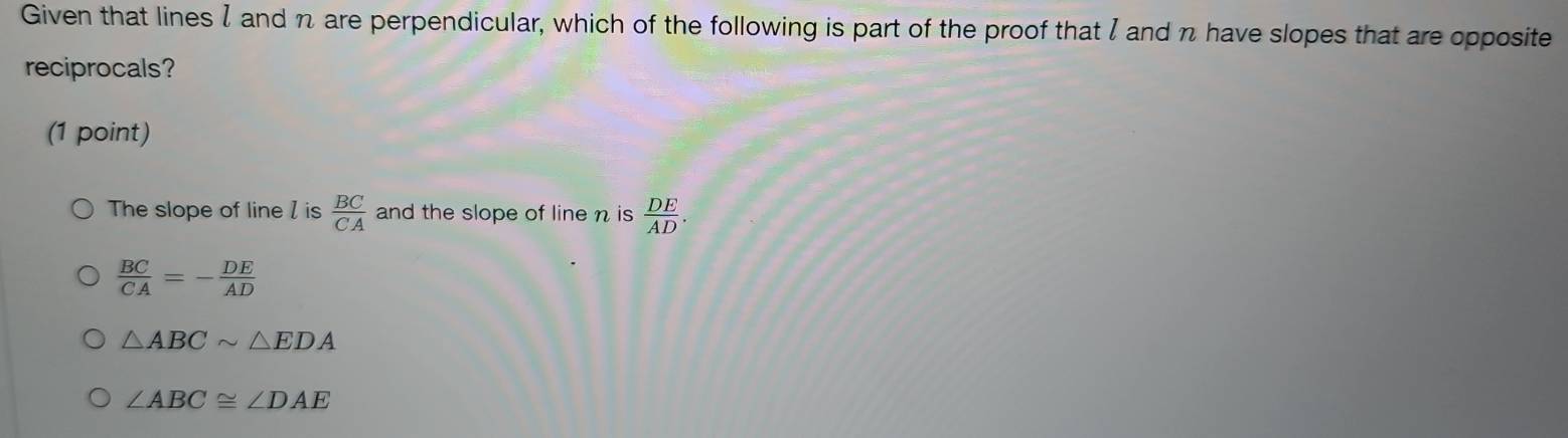 Given that lines I and n are perpendicular, which of the following is part of the proof that I and n have slopes that are opposite
reciprocals?
(1 point)
The slope of line / is  BC/CA  and the slope of line n is  DE/AD .
 BC/CA =- DE/AD 
△ ABCsim △ EDA
∠ ABC≌ ∠ DAE