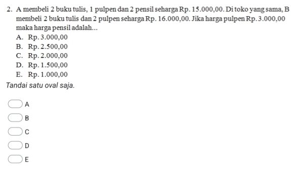 A membeli 2 buku tulis, 1 pulpen dan 2 pensil seharga Rp. 15.000,00. Di toko yang sama, B
membeli 2 buku tulis dan 2 pulpen seharga Rp. 16.000,00. Jika harga pulpen Rp. 3.000,00
maka harga pensil adalah...
A. Rp. 3.000,00
B. Rp. 2.500,00
C. Rp. 2.000,00
D. Rp. 1.500,00
E. Rp. 1.000,00
Tandai satu oval saja.
A
B
C
D
E