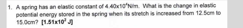 A spring has an elastic constant of 4.40* 10^4N/m. What is the change in elastic 
potential energy stored in the spring when its stretch is increased from 12.5cm to
15.0cm? [1.51* 10^2J]