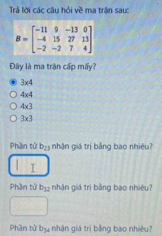 Trả lời các câu hỏi về ma trận sau:
B=beginbmatrix -11&9&-13&0 -4&15&27&13 -2&-2&7&4endbmatrix
Đây là ma trận cấp mấy?
3* 4
4* 4
4* 3
3* 3
Phần tử b_23 nhận giá trị bằng bao nhiêu?
Phần tử b_32 nhận giá trị bằng bao nhiêu?
Phần tử b_34 nhận giá trị bằng bao nhiêu?