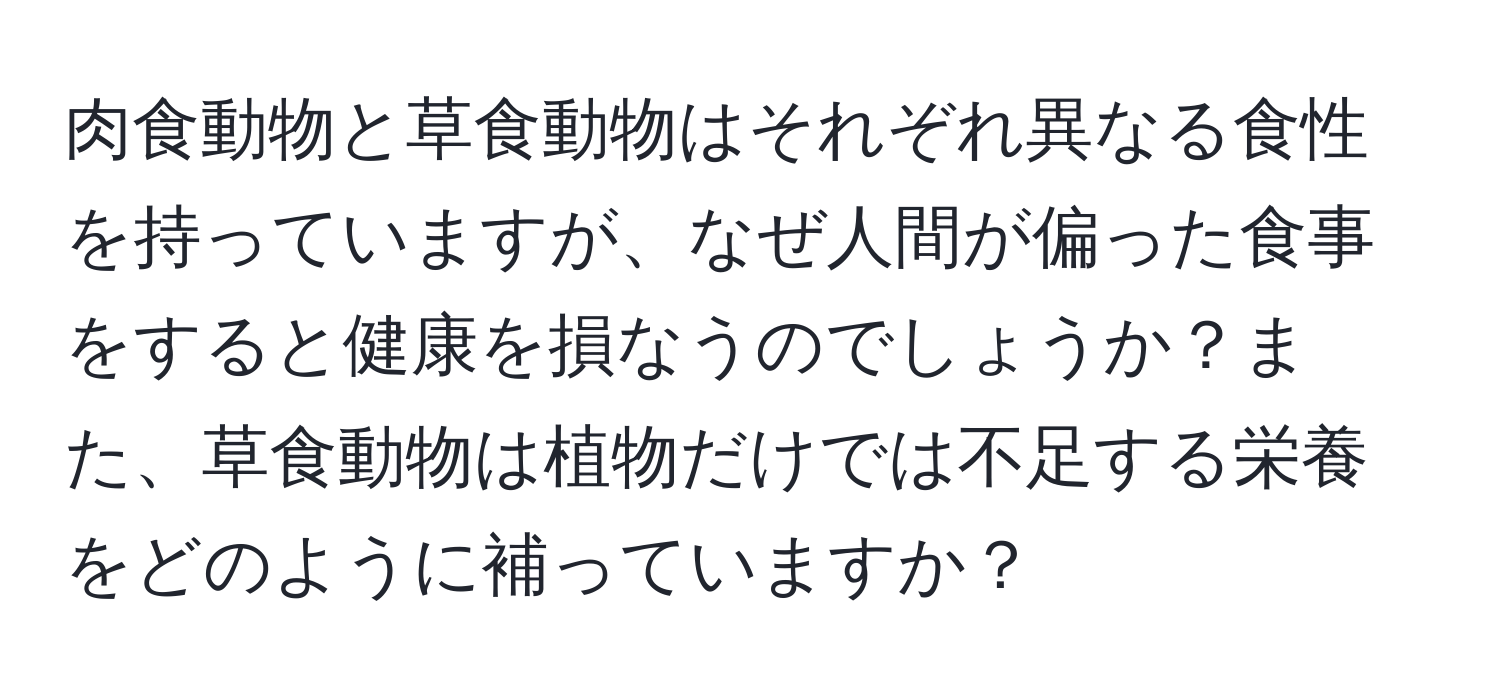 肉食動物と草食動物はそれぞれ異なる食性を持っていますが、なぜ人間が偏った食事をすると健康を損なうのでしょうか？また、草食動物は植物だけでは不足する栄養をどのように補っていますか？