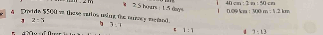 m : 2m
i 40cm:2m:50cm
k 2.5 hours : 1.5 days
1 0.09kr n :300m:1.2km
12 4 Divide $500 in these ratios using the unitary method.
a 2:3
b 3:7
s 4 2 0 s of fow
C 1:1
d 7:13