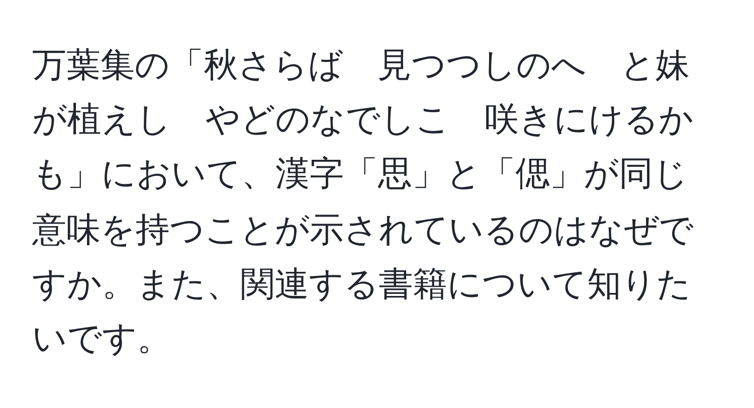 万葉集の「秋さらば　見つつしのへ　と妹が植えし　やどのなでしこ　咲きにけるかも」において、漢字「思」と「偲」が同じ意味を持つことが示されているのはなぜですか。また、関連する書籍について知りたいです。