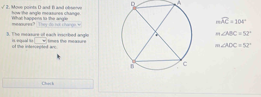 Move points D and B and observe
D
A
how the angle measures change.
What happens to the angle
mwidehat AC=104°
measures? They do not change.
3. The measure of each inscribed angle
m∠ ABC=52°
is equal to times the measure
of the intercepted arc.
m∠ ADC=52°
Check