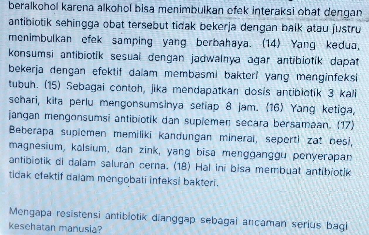 beralkohol karena alkohol bisa menimbulkan efek interaksi obat dengan 
antibiotik sehingga obat tersebut tidak bekerja dengan baik atau justru 
menimbulkan efek samping yang berbahaya. (14) Yang kedua, 
konsumsi antibiotik sesuai dengan jadwalnya agar antibiotik dapat 
bekerja dengan efektif dalam membasmi bakteri yang menginfeksi 
tubuh. (15) Sebagai contoh, jika mendapatkan dosis antibiotik 3 kali 
sehari, kita perlu mengonsumsinya setiap 8 jam. (16) Yang ketiga, 
jangan mengonsumsi antibiotik dan suplemen secara bersamaan. (17) 
Beberapa suplemen memiliki kandungan mineral, seperti zat besi, 
magnesium, kalsium, dan zink, yang bisa mengganggu penyerapan 
antibiotik di dalam saluran cerna. (18) Hal ini bisa membuat antibiotik 
tidak efektif dalam mengobati infeksi bakteri. 
Mengapa resistensi antibiotik dianggap sebagai ancaman serius bagi 
kesehatan manusia?