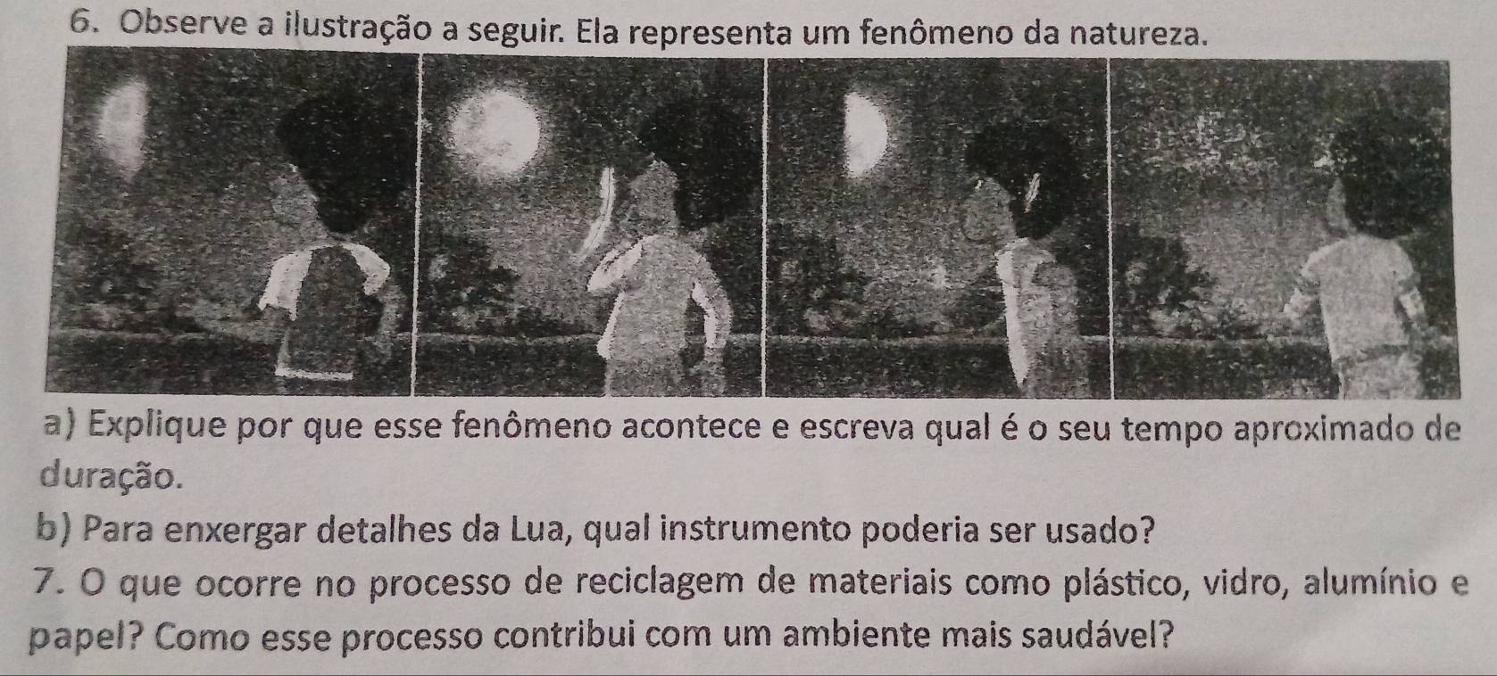 Observe a ilustração a seguir. Ela representa um fenômeno da natureza. 
a) Explique por que esse fenômeno acontece e escreva qual é o seu tempo aproximado de 
duração. 
b) Para enxergar detalhes da Lua, qual instrumento poderia ser usado? 
7. O que ocorre no processo de reciclagem de materiais como plástico, vidro, alumínio e 
papel? Como esse processo contribui com um ambiente mais saudável?