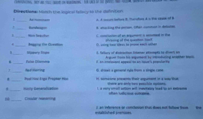 ConvencenG, They are Stil2 exeors in reasdneng. For each of the Quotes trat toliow entot abber
Directions: Match the logical fallacy to the definition.
1 _Ad Hominem A. A occurs before B. Therefore A is the cause of B
2_ Bandwagon 8. attacking the person. Often common in debates.
3._ Non Sequîtur C. conclusion of an argument is assumed in the
phrasing of the question itself.
4_ Begging the Question D. using two ideas to prove each other
5 _Slippery Slope E. faliacy of distraction listener attempts to divert an
Arguer from his argument by introducing another topic.
6._ False Dilemma F. an irrelevant appeal to an issue's popularity
7._ Red Herring G. draws a general rule from a single case.
_
8 Post Hoc Ergo Propter Hoc H. someone presents their argument in a way that
there are only two possible options.
9 _Hasty Generalization I. a very small action will inevitably lead to an extreme
often ludicrous outcome.
10 _Circular reasoning
J. an inference or conclusion that does not follow from the
established premises.