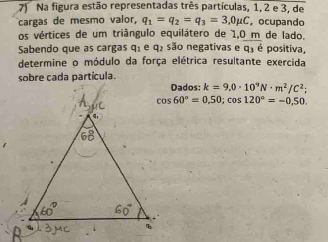 Na figura estão representadas três partículas, 1, 2 e 3, de 
cargas de mesmo valor, q_1=q_2=q_3=3,0mu C , ocupando 
os vértices de um triângulo equilátero de 1,0 m de lado. 
Sabendo que as cargas q_1 e q_2 são negativas e q_3 é positiva, 
determine o módulo da força elétrica resultante exercida 
sobre cada partícula. 
Dados: k=9,0· 10^9N· m^2/C^2;
cos 60°=0,50; cos 120°=-0,50.