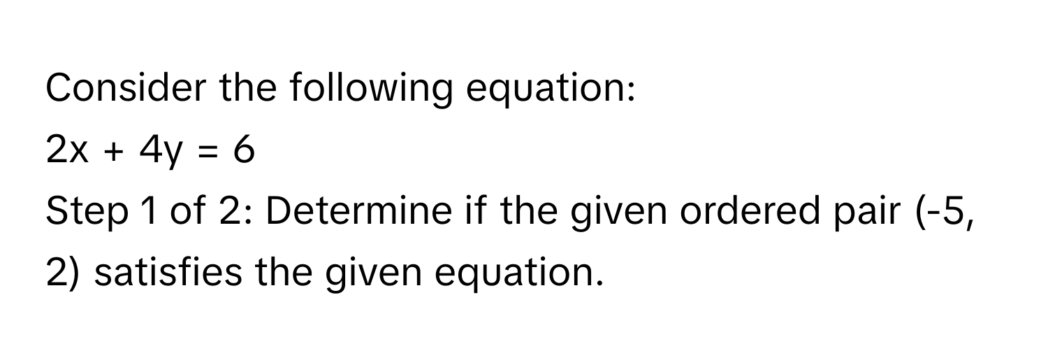 Consider the following equation: 
2x + 4y = 6
Step 1 of 2: Determine if the given ordered pair (-5, 2) satisfies the given equation.