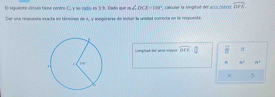 El siguiente círculo tiene centro C, y su radio es 3 ft. Dado que m∠ DCE=110° , calcular la longitud del arco mayor widehat DFE.
Dar una respuesta exacta en términos de π, y asegúrarse de incluir la unidad correcta en la respuesta.
Longitud del arco mayor widehat DFE 1  □ /□   π
ft ft^2 ft^3
×