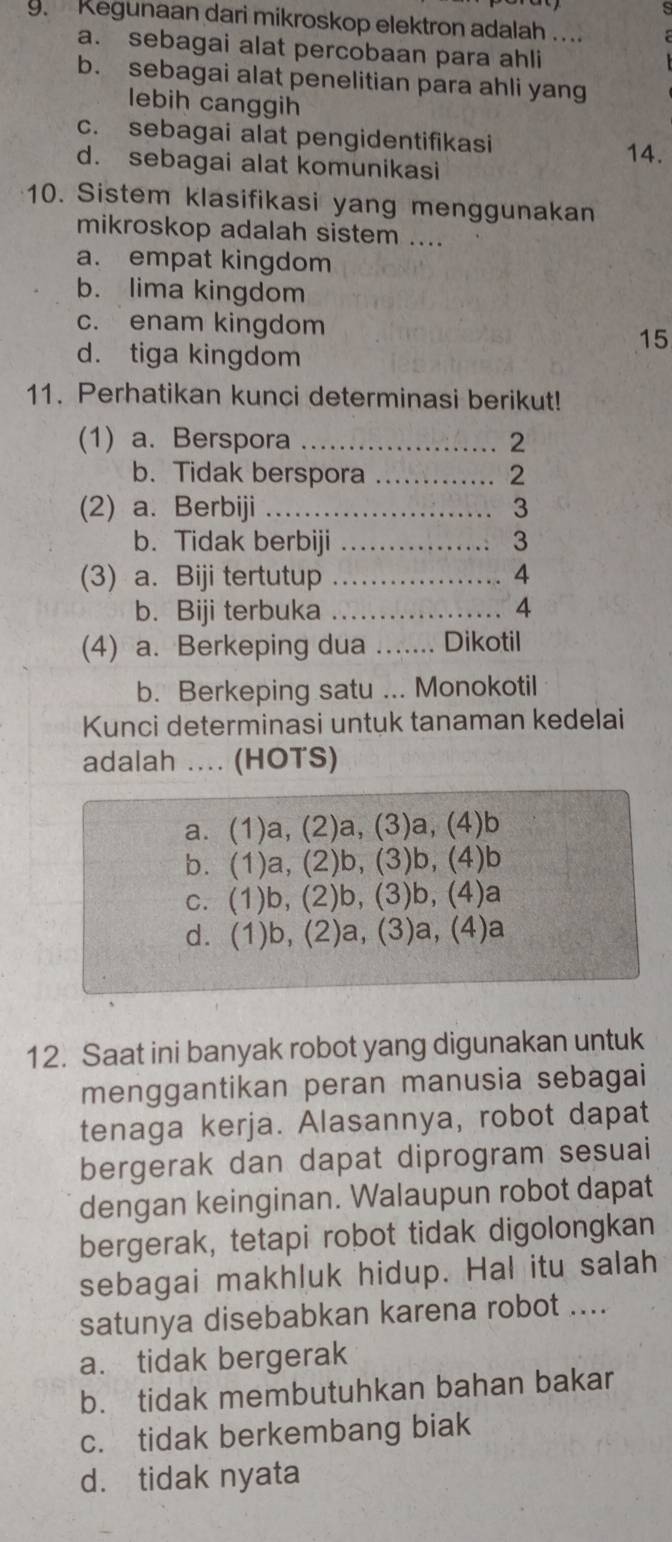 Kegunaan dari mikroskop elektron adalah ...
a. sebagai alat percobaan para ahli
b. sebagai alat penelitian para ahli yang
lebih canggih
c. sebagai alat pengidentifikasi
d. sebagai alat komunikasi
14.
10. Sistem klasifikasi yang menggunakan
mikroskop adalah sistem ....
a. empat kingdom
b. lima kingdom
c. enam kingdom
15
d. tiga kingdom
11. Perhatikan kunci determinasi berikut!
(1) a. Berspora …… 2
b. Tidak berspora ..... 2
(2) a. Berbiji ……… 3
b. Tidak berbiji ………. 3
(3) a. Biji tertutup  …… 4
b. Biji terbuka ………………. 4
(4) a. Berkeping dua ....... Dikotil
b. Berkeping satu ... Monokotil
Kunci determinasi untuk tanaman kedelai
adalah .... (HOTS)
a. (1)a, (2)a, (3)a, (4)b
b. (1)a, (2)b, (3)b, (4)b
c. (1)b, (2)b, (3)b, (4)a
d. (1)b, (2)a, (3)a, (4)a
12. Saat ini banyak robot yang digunakan untuk
menggantikan peran manusia sebagai
tenaga kerja. Alasannya, robot dapat
bergerak dan dapat diprogram sesuai
dengan keinginan. Walaupun robot dapat
bergerak, tetapi robot tidak digolongkan
sebagai makhluk hidup. Hal itu salah
satunya disebabkan karena robot ....
a. tidak bergerak
b. tidak membutuhkan bahan bakar
c. tidak berkembang biak
d. tidak nyata