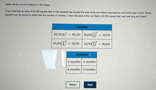 Select all the correct locations on the tables.
A corn field has an area of 80,000 square feet. A new parasite has caused the area of the corn field to decrease by one-fourth each month. Which
equation can be solved to determine the number of months, t, when the area of the cor field is 33,750 square feet, and how long will it take?
Solution
2 months 3 months
4 months 5 months
Reset Next