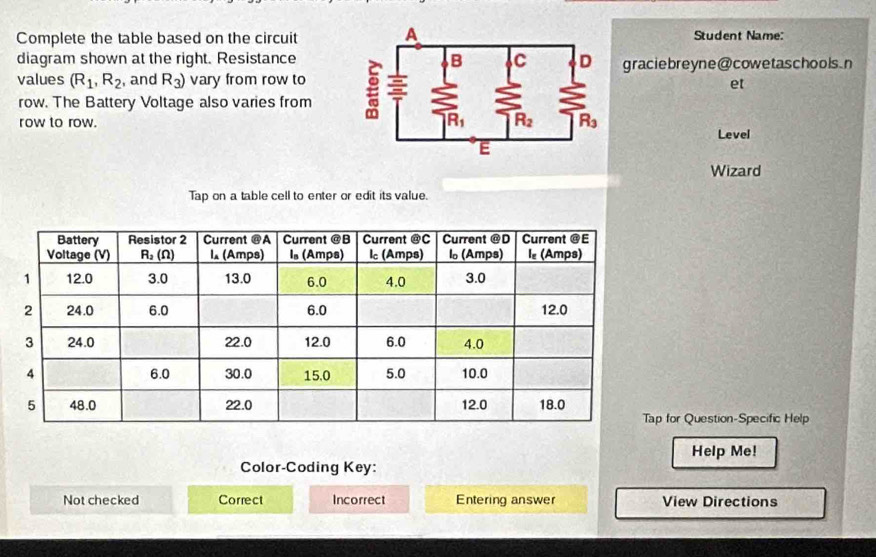 Complete the table based on the circuitStudent Name:
diagram shown at the right. Resistance graciebreyne@cowetaschools.n
values (R_1,R_2 , and R_3) vary from row toet
row. The Battery Voltage also varies from
row to row.  Level
Wizard
Tap on a table cell to enter or edit its value.
for Question-Specific Help
Help Me!
Color-Coding Key:
Not checked Correct Incorrect Entering answer View Directions