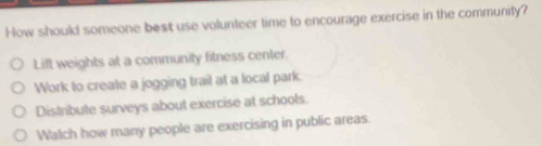 How should someone best use volunteer time to encourage exercise in the community?
Lift weights at a community fitness center.
Work to create a jogging trail at a local park.
Distribute surveys about exercise at schools.
Watch how many people are exercising in public areas.