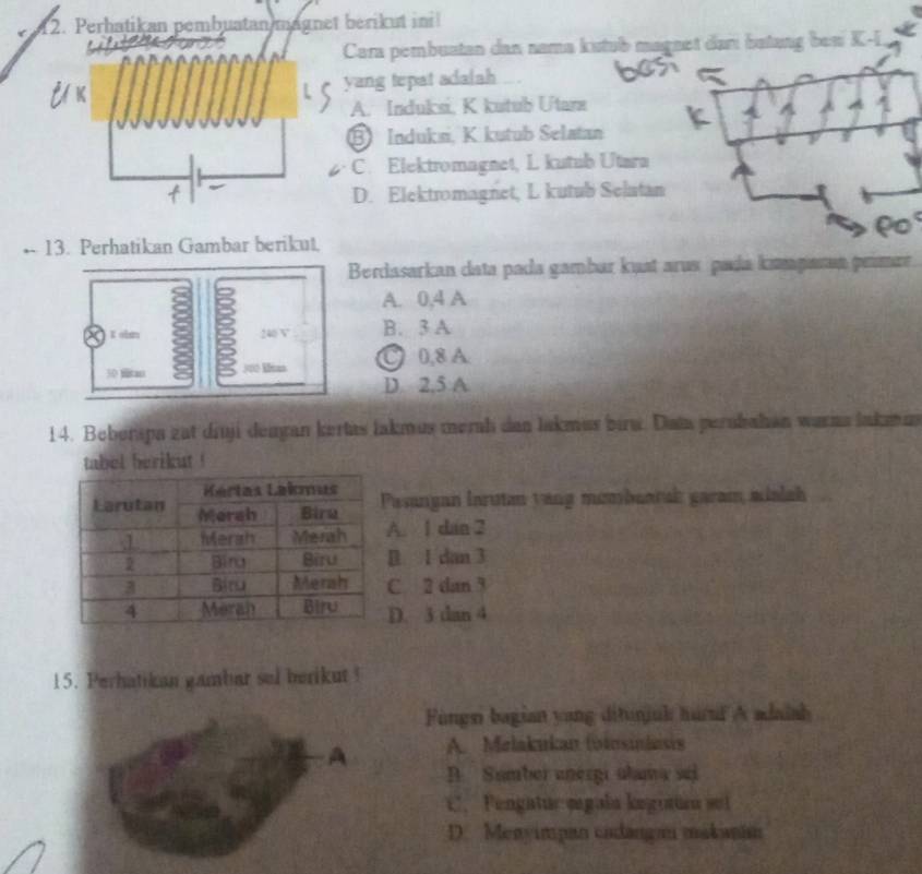 Perhatikan pembuatan magnet berikut ini
Cara pembuatan dan nama kutub magnet danı batang beni K-I
yang tepat adalah
A. Induksi, K kutub Utare
⑧ Induksi, K kutub Selatan
C. Elektromagnet, L kutub Utara
D. Elektromagnet, L kutub Selatan
-- 13. Perhatikan Gambar berikut.
Berdasarkan data pada gambar kust arus pada kıganun primar
A. 0, 4 A
K ohn 240 V B. 3 A
300 lan ● 0,8 A
D 2,5 A
14. Beberspa zat diuji deagan kertas lakmus merah dan lakmus bira. Data perubahan warna lakmin
tabel berikut !
sangan larutan yang membeatal garam mialah. 1 dan 2 . 1 dan 3
C 2 dan 3
D. 3 dan 4
15. Perhatikan gambar sel berikut!
Fingsi bagian yang ditunjuh hurf A adaiah
A A. Melakukan (otosinlasis
B Sumbei anergi ulama sei
C. Fengatuc mgala legutio set
D. Menyimpan cadanga makanim