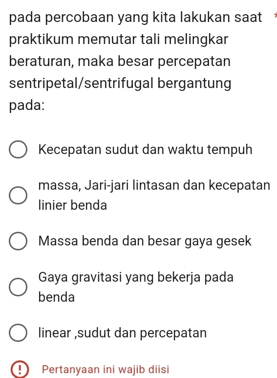 pada percobaan yang kita lakukan saat
praktikum memutar tali melingkar
beraturan, maka besar percepatan
sentripetal/sentrifugal bergantung
pada:
Kecepatan sudut dan waktu tempuh
massa, Jari-jari lintasan dan kecepatan
linier benda
Massa benda dan besar gaya gesek
Gaya gravitasi yang bekerja pada
benda
linear ,sudut dan percepatan
I Pertanyaan ini wajib diisi