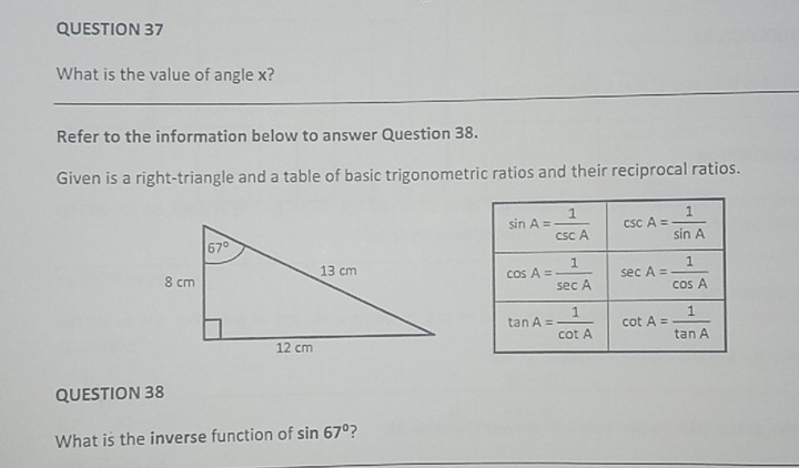 What is the value of angle x?
Refer to the information below to answer Question 38.
Given is a right-triangle and a table of basic trigonometric ratios and their reciprocal ratios.
QUESTION 38
What is the inverse function of sin 67° ?