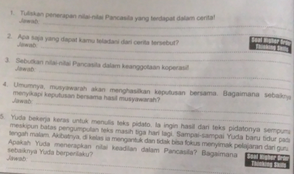 Tuliskan penerapan nilai-nilai Pancasila yang terdapat dalam cerita! 
Jawab:_ 
_ 
2. Apa saja yang dapat kamu teladani dari cerita tersebut? 
Jawab:_ 
_ 
3. Sebutkan nilai-nilai Pancasila dalam keanggotaan koperasi! 
Jawab:_ 
_ 
4. Umumnya, musyawarah akan menghasilkan keputusan bersama. Bagaimana sebaikn 
menyikapi keputusan bersama hasil musyawarah? 
Jawab: 
_ 
_ 
5. Yuda bekerja keras untuk menulis teks pidato, la ingin hasil dari teks pidatonya sempuma 
meskipun batas pengumpulan teks masih tiga hari lagi. Sampai-sampai Yuda baru tídur pad 
tengah malam. Akibatnya, di kelas ia mengantuk dan tidak bisa fokus menyimak pelajaran dari gur. 
Apakah Yuda menerapkan nilai keadilan dalam Pancasila? Bagaimana soal 
sebaiknya Yuda berperilaku? 
Jawab:_ 
_