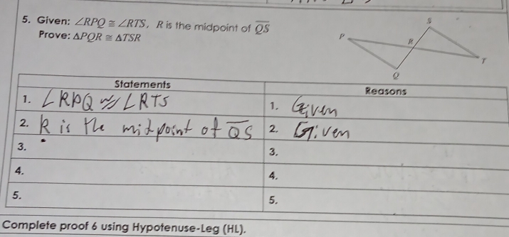 Given: ∠ RPQ≌ ∠ RTS R is the midpoint of overline QS
Prove: △ PQR≌ △ TSR
Statements Reasons 
1. 
1. 
2. 
2. 
3. 
3. 
4. 
4. 
5. 
5. 
Complete proof 6 using Hypotenuse-Leg (HL).