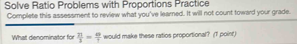 Solve Ratio Problems with Proportions Practice 
Complete this assessment to review what you've learned. It will not count toward your grade. 
What denominator for  21/3 = 49/?  would make these ratios proportional? (1 point)