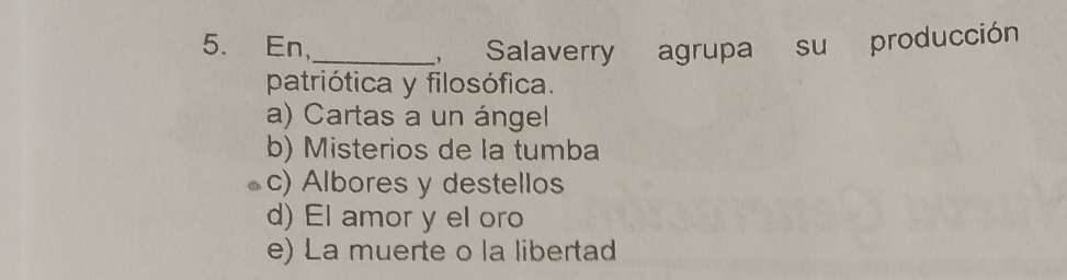 En,_ , Salaverry agrupa su producción
patriótica y filosófica.
a) Cartas a un ángel
b) Misterios de la tumba
c) Albores y destellos
d) El amor y el oro
e) La muerte o la libertad