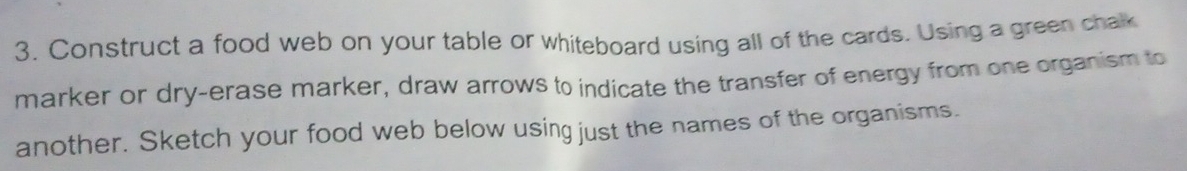 Construct a food web on your table or whiteboard using all of the cards. Using a green chak 
marker or dry-erase marker, draw arrows to indicate the transfer of energy from one organism to 
another. Sketch your food web below using just the names of the organisms.