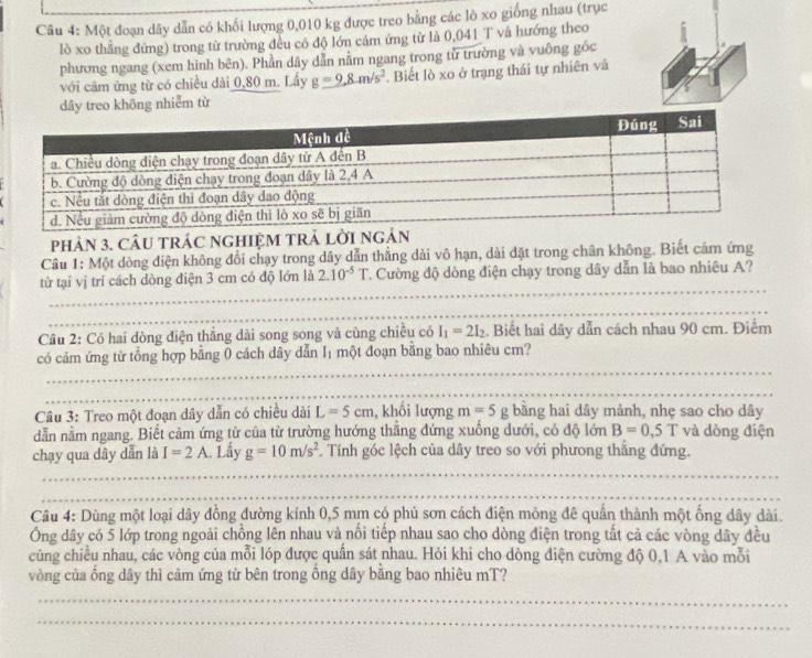 Một đoạn dây dẫn có khối lượng 0,010 kg được treo bằng các lò xo giống nhau (trục
lò xo thẳng đứng) trong từ trường đều có độ lớn cảm ứng từ là 0,041 T và hướng theo
phương ngang (xem hình bên). Phần dây dẫn nằm ngang trong tử trường và vuông góc
với cảm ứng từ có chiều dài 0,80 m. Lấy g=9,8.m/s^2. Biết lò xo ở trạng thái tự nhiên và
dây treo không nhiễm từ
phảN 3. CÂU tRÁC nGHIệM TRả lời
Câu 1: Một dòng điện không đổi chạy trong dây dẫn thẳng dài vô hạn, dài đặt trong chân không. Biết cảm ứng
_
từ tại vị trí cách dòng điện 3 cm có độ lớn là 2.10^(-5)T C. Cường độ dòng điện chạy trong dây dẫn là bao nhiêu A?
_
Câu 2: Có hai dòng điện thẳng dài song song và cùng chiều có I_1=2I_2. Biết hai dãy dẫn cách nhau 90 cm. Điểm
_
có cảm ứng từ tổng hợp bằng 0 cách dây dẫn Iị một đoạn bằng bao nhiêu cm?
_
Câu 3: Treo một đoạn dây dẫn có chiều dài L=5cm , khối lượng m=5g bằng hai dây mảnh, nhẹ sao cho dây
dẫn nằm ngang. Biết cảm ứng từ của từ trường hướng thắng đứng xuống dưới, có độ lớn B=0,5T và dòng điện
_
chạy qua dây dẫn là I=2A Lầy g=10m/s^2. Tính góc lệch của dây treo so với phưong thăng đứng.
_
Câu 4: Dùng một loại dây đồng đường kính 0,5 mm có phủ sơn cách điện mông đê quần thành một ống dây dài.
Ông dây có 5 lớp trong ngoài chồng lên nhau và nổi tiếp nhau sao cho dòng điện trong tất cả các vòng dây đều
cùng chiều nhau, các vòng của mỗi lóp được quần sát nhau. Hỏi khi cho dòng điện cường độ 0,1 A vào mỗi
vòng của ống dây thì cảm ứng từ bên trong ống dây bằng bao nhiêu mT?
_
_