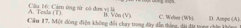 ộ t đong tiện.
Câu 16: Cảm ứng từ có đơn vị là
A. Tesla (T). B. Vôn (V). C. Weber (Wb). D. Ampe (A).
Câu 17. Một dòng điện không đổi chạy trong dây dẫn thẳng, dài đặt trong chân không