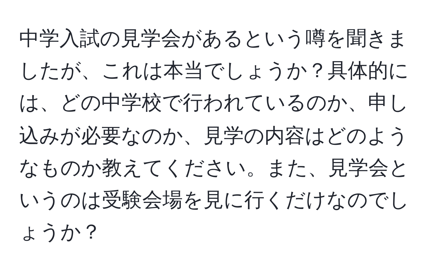 中学入試の見学会があるという噂を聞きましたが、これは本当でしょうか？具体的には、どの中学校で行われているのか、申し込みが必要なのか、見学の内容はどのようなものか教えてください。また、見学会というのは受験会場を見に行くだけなのでしょうか？