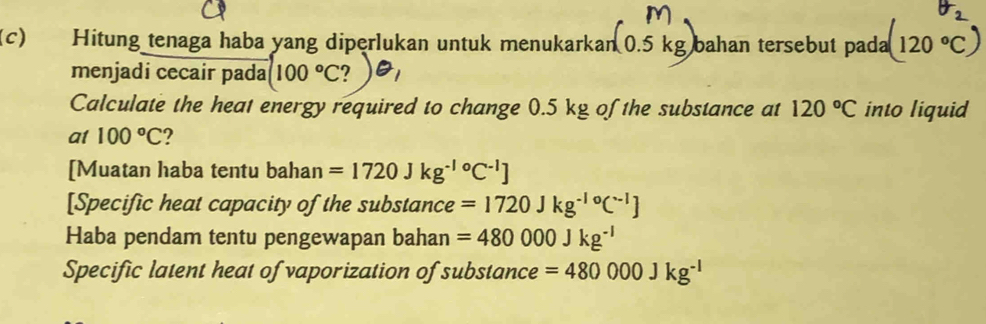 Hitung tenaga haba yang diperlukan untuk menukarkan (0.5kg) bahan tersebut pada (120°C)
menjadi cecair pada (100°C
Calculate the heat energy required to change 0.5 kg of the substance at 120°C into liquid 
a1 100°C ? 
[Muatan haba tentu bahan =1720Jkg^((-1)°C^-1)]
[Specific heat capacity of the substance =1720Jkg^(-10)C^(-l)]
Haba pendam tentu pengewapan bahan =480000Jkg^(-1)
Specific latent heat of vaporization of substance =480000Jkg^(-1)