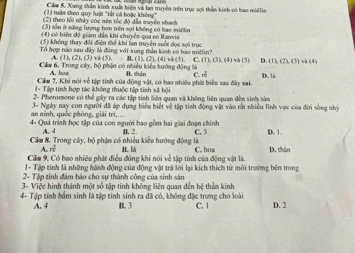 an ngoại can 
Câu 5. Xung thần kinh xuất hiện và lan truyền trên trục sợi thần kinh có bao miêlin
(1) tuân theo quy luật "tất cả hoặc không"
(2) theo lối nhảy cóc nên tốc độ dẫn truyền nhanh
(3) tổn ít năng lượng hơn trên sợi không có bao miêlin
(4) có biên độ giảm dần khi chuyển qua eo Ranvie
(5) không thay đôi điện thể khí lan truyền suốt dọc sợi trục
Tổ hợp nào sau đây là đúng với xung thần kinh có bao miêlin?
A. (1), (2), (3) và (5). B. (1), (2), (4) và (5). C. (1), (3), (4) và (5) D. (1), (2), (3) và (4)
Câu 6. Trong cây, bộ phận có nhiều kiểu hướng động là
A. hoa B. thân C. re^(frac 3)c D. lá
Câu 7. Khi nói về tập tính của động vật, có bao nhiêu phát biểu sau đây sai.
1- Tập tính hợp tác không thuộc tập tính xã hội
2- Pheromone có thể gây ra các tập tính liên quan và không liên quan đến sinh sản
3- Ngày nay con người đã áp dụng hiểu biết về tập tính động vật vào rất nhiều lĩnh vực của dời sống nhý
an ninh, quốc phòng, giải trí,…
4- Quá trình học tập của con người bao gồm hai giai đoạn chính
A. 4 B. 2. C. 3 D. 1.
Câu 8. Trong cây, bộ phận có nhiều kiểu hướng động là
A. re^2 B. lá C. hoa D. thân
Câu 9. Có bao nhiêu phát điều đúng khi nói về tập tính của động vật là.
1- Tập tính là những hành động của động vật trả lời lại kích thích từ môi trường bên trong
2- Tập tính đảm bảo cho sự thành công của sinh sản
3- Việc hình thành một số tập tính không liên quan đến hệ thần kinh
4- Tập tính bầm sinh là tập tính sinh ra đã có, không đặc trưng cho loài
A. 4 B. 3 C. 1 D. 2