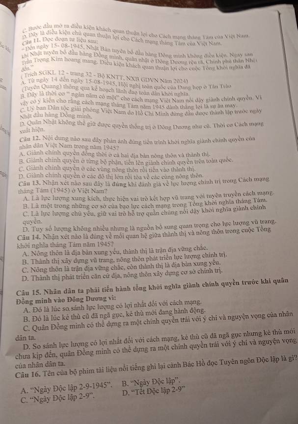 C. Bưộc đầu mở ra điều kiện khách quan thuận lợi cho Cách mạng tháng Tâm của Việt Nam
1. Dây là điễu kiện chủ quan thuận lợi cho Cách mạng tháng Tâm của Việt Nam
Cầu H. Đọc đoạn tư liệu sau:
cl * Dến ngày 15- 08-1945, Nhật Bản tuyên bố đầu bàng Đông minh không điều kiện. Ngay sin
Khi Nhật tuyên bố đầu hàng Đồng minh, quân nhật ở Đông Dương rêu rã. Chính phủ thần Nhệ 
Trần Trọng Kim hoang mang. Điều kiện khách quan thuận lợi cho cuộc Tổng khởi nghĩa đã
dễn."
( Trích SGKL 12 - trang 32 - Bộ KNTT, NXH GDVN Năm 2024)
A. Từ ngày 14 đễn ngày 15-08-1945, Hội nghị toàn quốc của Dang hợp ở Tân Trác
(Tuyện Quang) thông qua kể hoạch lãnh đao toàn dân khởi nghĩa
B. Đây là thời cơ ' ngắn năm có một” cho cách mạng Việt Nam nói đây giành chính quyền, VV
vậy có ý kiến cho rằng cách mạng tháng Tâm năm 1945 dành tháng lợi là sự ân may.
C Uý ban Dân tộc giải phóng Việt Nam do Hồ Chi Minh đùng đầu được thành lập trước ngày
Nhật đầu hàng Đồng minh,
D. Quân Nhật không thể giữ được quyền thống trị ở Đông Dương như cũ. Thời cơ Cách mạng
xuất hiện.
Câu 12. Nội dung nào sau đây phản ảnh đúng tiền trình khới nghĩa giành chính quyền của
nhân dân Việt Nam trong năm 1945?
A. Giảnh chính quyền đồng thời ở cả hai địa bàn nông thôn và thành thị,
B. Giành chính quyên ở từng bộ phận, tiên lên giành chính quyền trên toàn quốc,
C. Giành chính quyên ở các vùng nông thôn rới tiên vào thành thị.
D. Giành chính quyển ở các đô thị lớn rồi tòa về các cùng nông thôn.
Câu 13. Nhận xét nào sau dây là đứng khi dánh giá về lực lượng chính trị trong Cách mạng
tháng Tâm (1945) ở Việt Nam?
A. Là lực lượng xung kích, thực hiện vai trò kết hợp vũ trang với tuyên truyền cách mạng,
B. Là một trong những cơ sở của bạo lực cách mạng trong Tổng khởi nghĩa tháng Tám.
C. Là lực lượng chủ yêu, giữ vai trò hỗ trợ quân chung nổi dậy khởi nghĩa giành chính
quyền.
D. Tuy số lượng không nhiều nhưng là nguồn bồ sung quan trọng cho lực lượng vũ trang.
Câu 14. Nhận xét nào là đúng về môi quan hệ giữa thành thị và nông thôn trong cuộc Tông
khởi nghĩa tháng Tám năm 1945?
A. Nông thôn là địa bản xung yểu, thành thị là trận địa vững chắc.
B. Thành thị xây dựng vũ trang, nông thôn phát triển lực lượng chính trị.
C. Nông thôn là trận địa vững chặc, còn thành thị là địa bản xung yếu.
D. Thành thị phát triển căn cứ địa, nông thôn xây dựng cơ sở chính trị.
Câu 15. Nhân dân ta phải tiến hành tổng khởi nghĩa giành chính quyền trước khi quân
Đồng minh vào Đông Dương vì:
A. Đó là lúc so sánh lực lượng có lợi nhất đổi với cách mạng.
B. Đó là lúc kẻ thù cũ đã ngã gục, kẻ thù mới đang hành động.
C. Quân Đồng minh có thể dựng ra một chính quyền trái với ý chí và nguyện vọng của nhân
dân ta.
D. So sánh lực lượng có lợi nhất đổi với cách mạng, kẻ thù cũ đã ngã gục nhưng kẻ thù mới
chưa kịp đến, quân Đồng minh có thể dựng ra một chính quyền trái với ý chí và nguyện vọng
của nhân dân ta.
Câu 16. Tên của bộ phim tài liệu nổi tiếng ghi lại cảnh Bác Hồ đọc Tuyên ngôn Độc lập là gì?
A. 'Ngày Độc lập 2-9-1945° B. “Ngày Độc lập”.
C. 'Ngày Độc lập 2-9'' D. “Tết Độc lập 2-9''