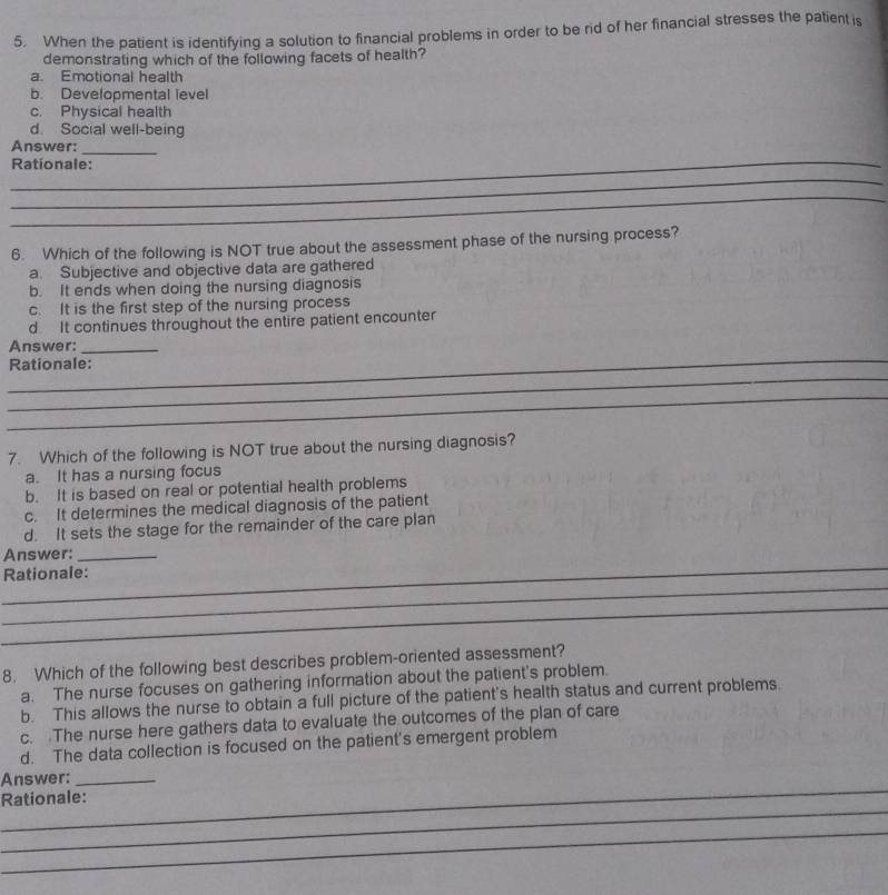 When the patient is identifying a solution to financial problems in order to be rid of her financial stresses the patient is
demonstrating which of the following facets of health?
a. Emotional health
b. Developmental level
c. Physical health
d. Social well-being
Answer:
_
_Rationale:
_
_
6. Which of the following is NOT true about the assessment phase of the nursing process?
a. Subjective and objective data are gathered
b. It ends when doing the nursing diagnosis
c. It is the first step of the nursing process
d It continues throughout the entire patient encounter
_
Answer:_
_
Rationale:
_
7. Which of the following is NOT true about the nursing diagnosis?
a. It has a nursing focus
b. It is based on real or potential health problems
c. It determines the medical diagnosis of the patient
d. It sets the stage for the remainder of the care plan
_
Answer:_
_
Rationale:
_
8. Which of the following best describes problem-oriented assessment?
a. The nurse focuses on gathering information about the patient's problem.
b. This allows the nurse to obtain a full picture of the patient's health status and current problems
c. The nurse here gathers data to evaluate the outcomes of the plan of care
d. The data collection is focused on the patient's emergent problem
_
Answer:_
_
Rationale:
_