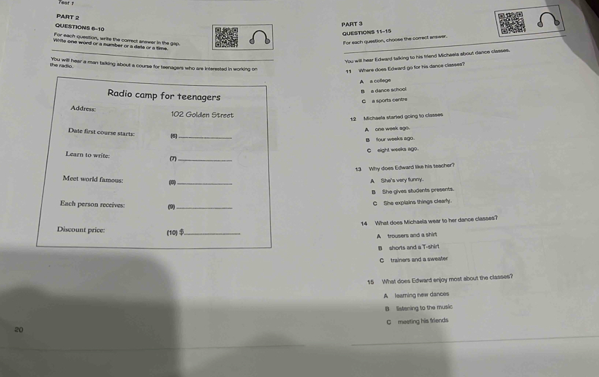 est 
PART 2
PART 3
QUESTIONS 6-10
QUESTIONS 11-11 
For each question, write the correct answer in the gap.
For each question, choose the correct answer.
Write one word or a number or a date or a time.
_You will hear Edward talking to his friend Michaela about dance classes.
the radio. You will hear a man talking about a course for teenagers who are interested in working on
11 Where does Edward go for his dance classes?
A a college
B a dance school
Radio camp for teenagers
C a sporta centre
Address: 102 Golden Street
12 Michaela started going to classes
A one week ago
Date first course starts: (6)_
B four weeks ago.
C eight weeks ago.
Learn to write: (7)_
13 Why does Edward like his teacher?
Meet world famous: (8)_ A She's very funny.
B She gives students presents.
Each person receives: (9)_
C She explains things clearly.
14 What does Michaela wear to her dance classes?
Discount price: (10)$_
A trousers and a shirt
B shorts and a T-shirt
C trainers and a sweater
15 What does Edward enjoy most about the classes?
A learning new dances
B listening to the music
C meeting his friends
20