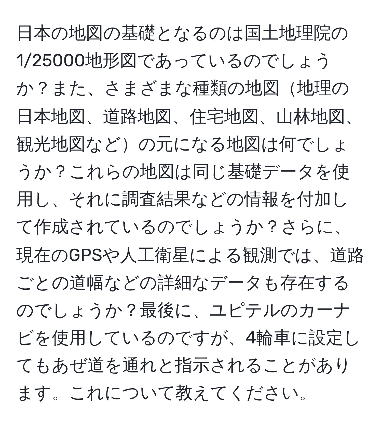 日本の地図の基礎となるのは国土地理院の1/25000地形図であっているのでしょうか？また、さまざまな種類の地図地理の日本地図、道路地図、住宅地図、山林地図、観光地図などの元になる地図は何でしょうか？これらの地図は同じ基礎データを使用し、それに調査結果などの情報を付加して作成されているのでしょうか？さらに、現在のGPSや人工衛星による観測では、道路ごとの道幅などの詳細なデータも存在するのでしょうか？最後に、ユピテルのカーナビを使用しているのですが、4輪車に設定してもあぜ道を通れと指示されることがあります。これについて教えてください。