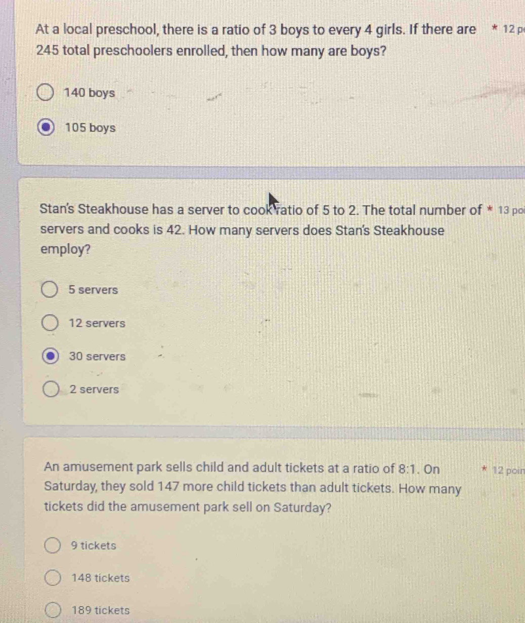 At a local preschool, there is a ratio of 3 boys to every 4 girls. If there are * 12 p
245 total preschoolers enrolled, then how many are boys?
140 boys
105 boys
Stan's Steakhouse has a server to cook ratio of 5 to 2. The total number of * 13 poi
servers and cooks is 42. How many servers does Stan's Steakhouse
employ?
5 servers
12 servers
30 servers
2 servers
An amusement park sells child and adult tickets at a ratio of 8:1. On * 12 poin
Saturday, they sold 147 more child tickets than adult tickets. How many
tickets did the amusement park sell on Saturday?
9 tickets
148 tickets
189 tickets