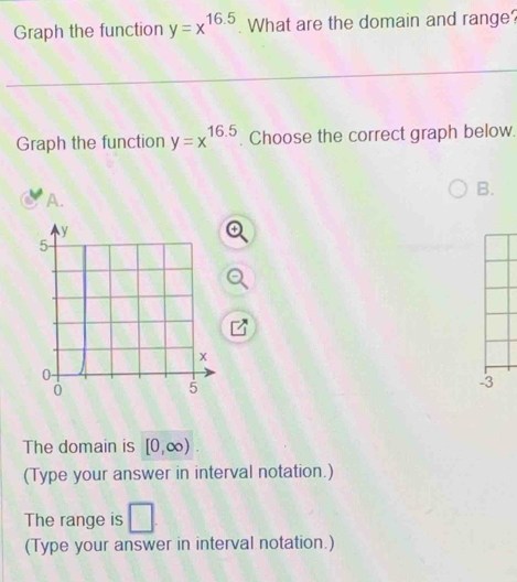 Graph the function y=x^(16.5) What are the domain and range? 
Graph the function y=x^(16.5). Choose the correct graph below. 
B. 
A. 
3 
The domain is [0,∈fty )
(Type your answer in interval notation.) 
The range is □. 
(Type your answer in interval notation.)