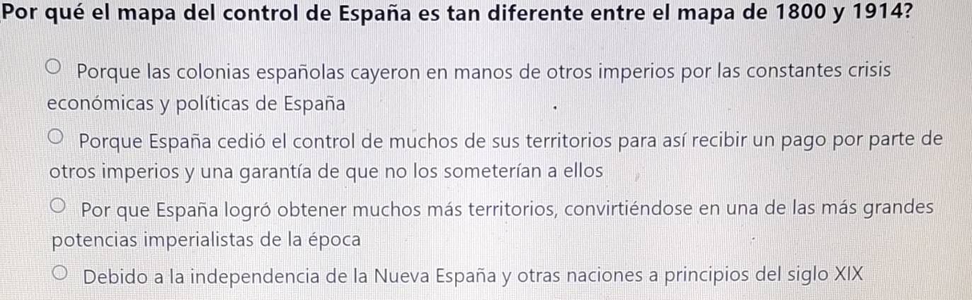 Por qué el mapa del control de España es tan diferente entre el mapa de 1800 y 1914?
Porque las colonias españolas cayeron en manos de otros imperios por las constantes crisis
económicas y políticas de España
Porque España cedió el control de muchos de sus territorios para así recibir un pago por parte de
otros imperios y una garantía de que no los someterían a ellos
Por que España logró obtener muchos más territorios, convirtiéndose en una de las más grandes
potencias imperialistas de la época
Debido a la independencia de la Nueva España y otras naciones a principios del siglo XIX