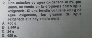 Una solución de agua oxigenada al 5% por
masa, se vende en la droguería como agua
oxigenada. Si una botella contiene 480 g de
agua oxigenada, los gramos de agua
oxigenada que hay en ella seria:
A. 480 g.
B. 9.600 g
C. 24 g
D. 450 g.