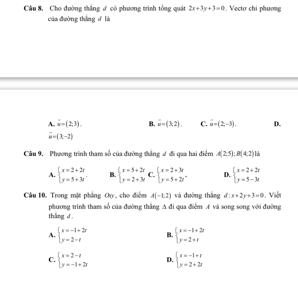 Cho đường thắng đ có phương trình tổng quát 2x+3y+3=0. Vectơ chi phương
của đường thắng đ là
A. vector u=(2;3). B. vector u=(3;2). C. vector u=(2;-3). D.
vector u=(3;-2)
Câu 9. Phương trình tham số của đường thắng đ đi qua hai điểm A(2;5); B(4;2) là
A. beginarrayl x=2+2t y=5+3tendarray.. B. beginarrayl x=5+2t y=2+3tendarray. C. beginarrayl x=2+3t y=5+2tendarray.. D. beginarrayl x=2+2t y=5-3tendarray.
Câu 10. Trong mặt phẳng Oxy, cho điểm A(-1;2) và đường thắng d:x+2y+3=0. Viết
phương trình tham số của đường thăng / △ 1 đi qua điểm A và song song với đường
thắng d .
A. beginarrayl x=-1+2t y=2-tendarray. beginarrayl x=-1+2t y=2+tendarray.
B.
C. beginarrayl x=2-t y=-1+2tendarray. beginarrayl x=-1+t y=2+2tendarray.
D.