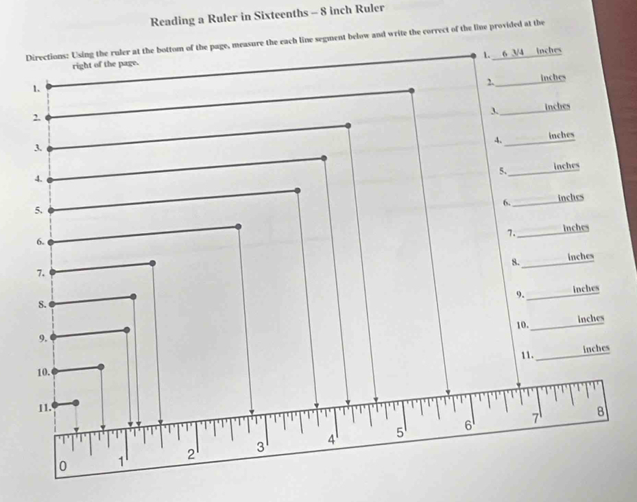 Reading a Ruler in Sixteenths - 8 inch Ruler 
Directions: Using the ruler at the bottom of the page, measure the each line segment below and write the correct of the line provided at the