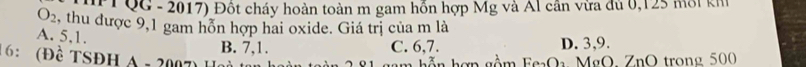 QG - 2017) Đốt cháy hoàn toàn m gam hỗn hợp Mg và Al cần vừa đủ 0,125 môi kh
O_2 , thu được 9,1 gam hỗn hợp hai oxide. Giá trị của m là
A. 5, 1. B. 7, 1.
C. 6, 7. D. 3, 9.
6： (Đề TSĐH A + 2007)
gn gồm FeaOa MgO. ZnO trong 500